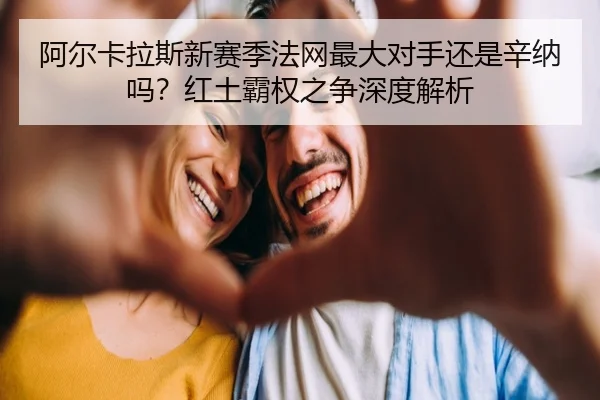 阿尔卡拉斯新赛季法网最大对手还是辛纳吗？红土霸权之争深度解析