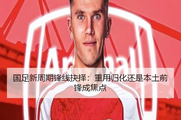 国足新周期锋线抉择：重用归化还是本土前锋成焦点