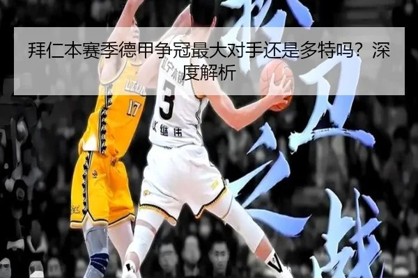 拜仁本赛季德甲争冠最大对手还是多特吗？深度解析