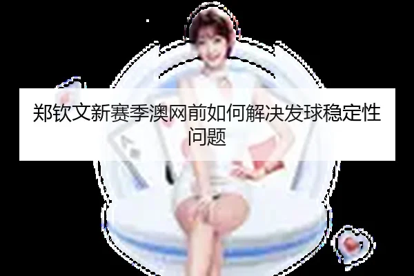 郑钦文新赛季澳网前如何解决发球稳定性问题
