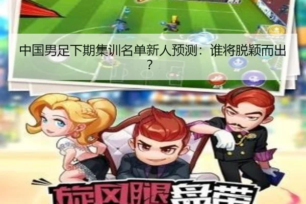 中国男足下期集训名单新人预测：谁将脱颖而出？