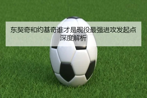 东契奇和约基奇谁才是现役最强进攻发起点深度解析